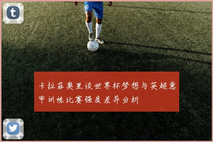 卡拉菲奥里谈世界杯梦想与英超意甲训练比赛强度差异分析