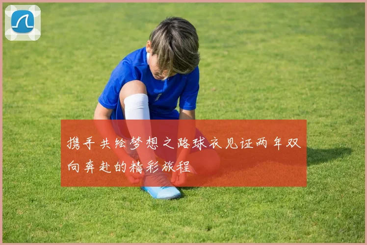 携手共绘梦想之路球衣见证两年双向奔赴的精彩旅程