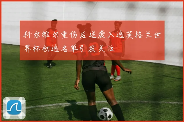 科尔维尔重伤后逆袭入选英格兰世界杯初选名单引发关注