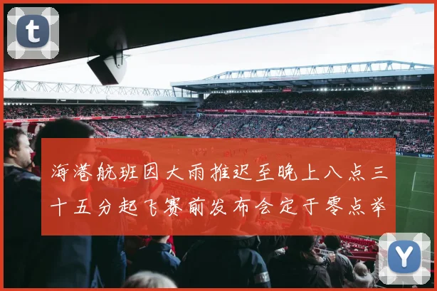 海港航班因大雨推迟至晚上八点三十五分起飞赛前发布会定于零点举行