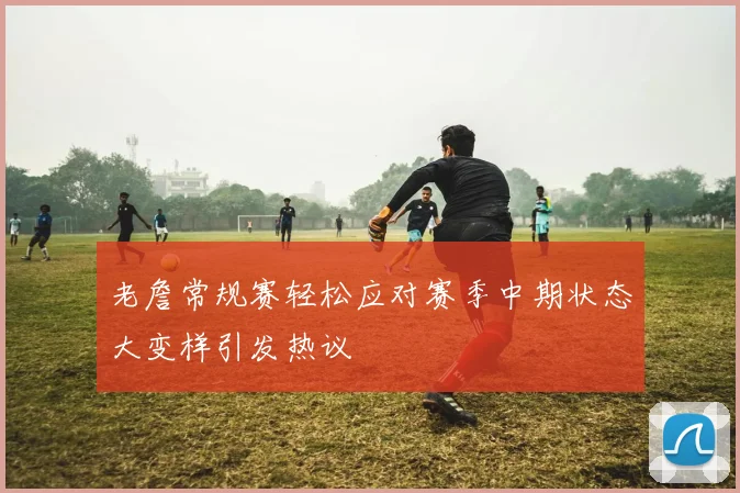老詹常规赛轻松应对赛季中期状态大变样引发热议