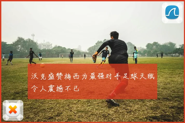 沃克盛赞梅西为最强对手足球天赋令人震撼不已