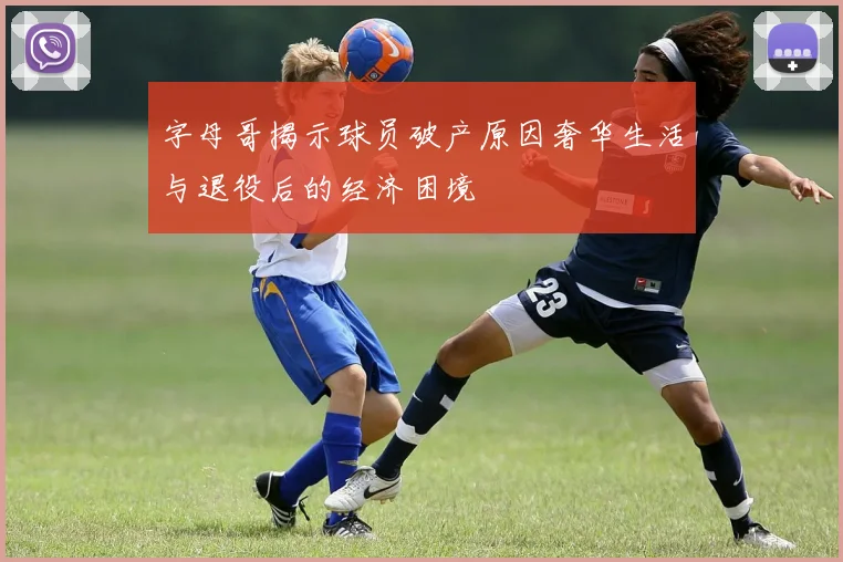 字母哥揭示球员破产原因奢华生活与退役后的经济困境