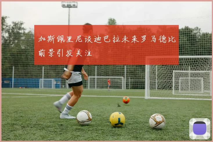 加斯佩里尼谈迪巴拉未来罗马德比前景引发关注