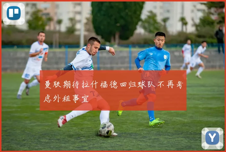 曼联期待拉什福德回归球队不再考虑外租事宜