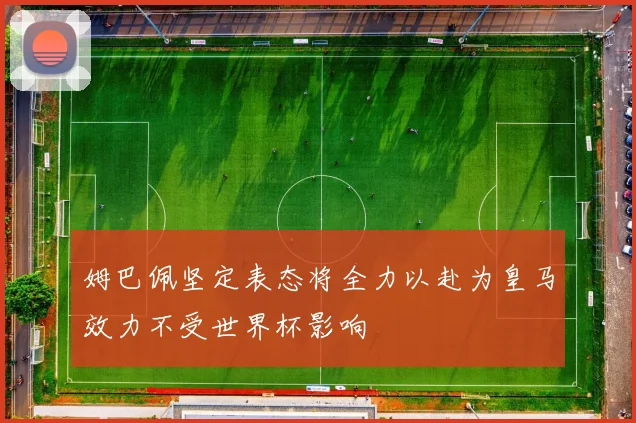 姆巴佩坚定表态将全力以赴为皇马效力不受世界杯影响
