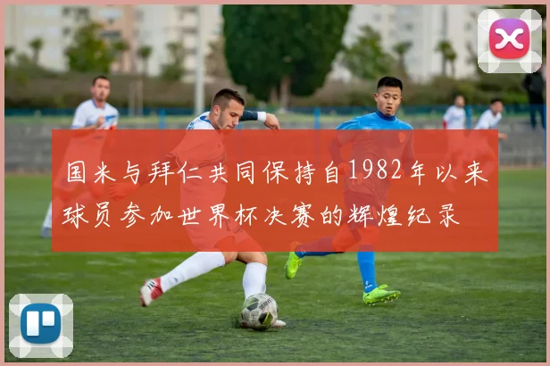 国米与拜仁共同保持自1982年以来球员参加世界杯决赛的辉煌纪录