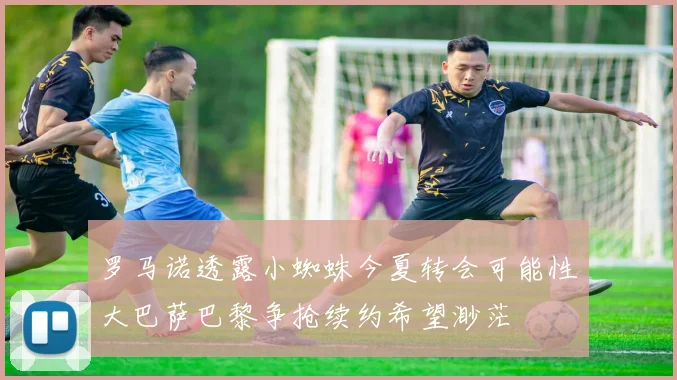 罗马诺透露小蜘蛛今夏转会可能性大巴萨巴黎争抢续约希望渺茫