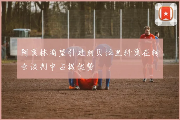 阿莫林渴望引进利贝拉里科莫在转会谈判中占据优势