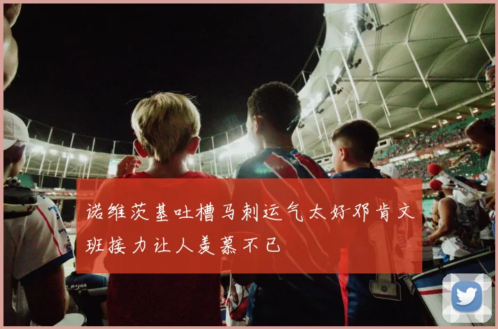 诺维茨基吐槽马刺运气太好邓肯文班接力让人羡慕不已