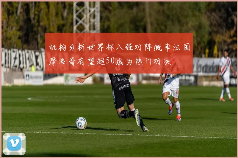 机构分析世界杯八强对阵概率法国摩洛哥有望超50成为热门对决