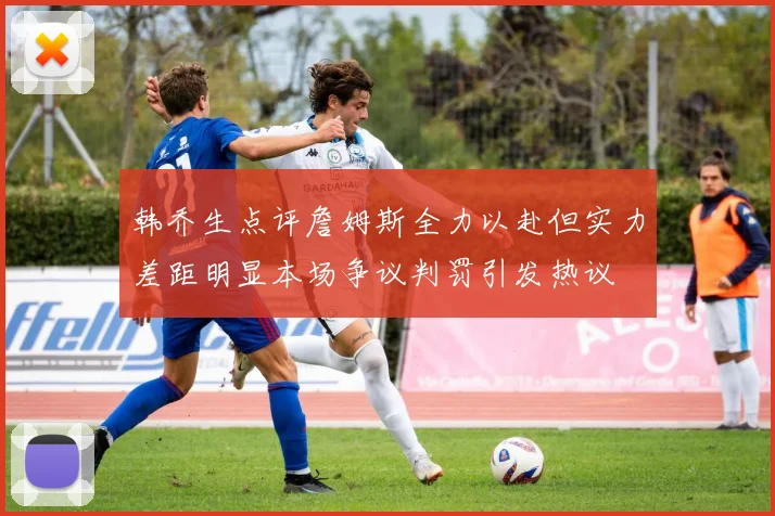 韩乔生点评詹姆斯全力以赴但实力差距明显本场争议判罚引发热议