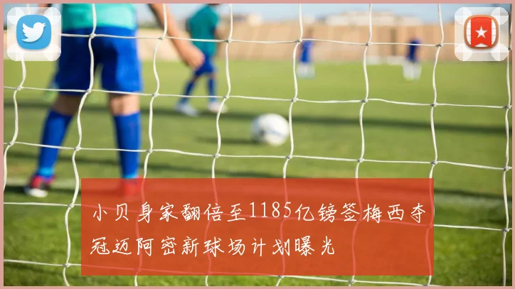 小贝身家翻倍至1185亿镑签梅西夺冠迈阿密新球场计划曝光