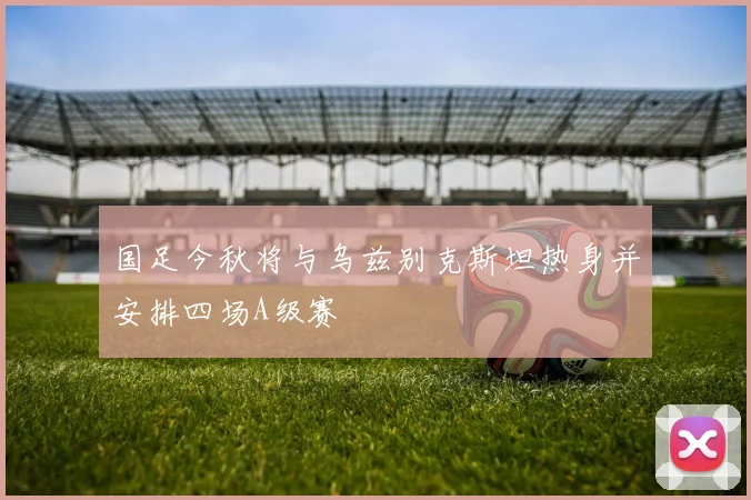 国足今秋将与乌兹别克斯坦热身并安排四场A级赛