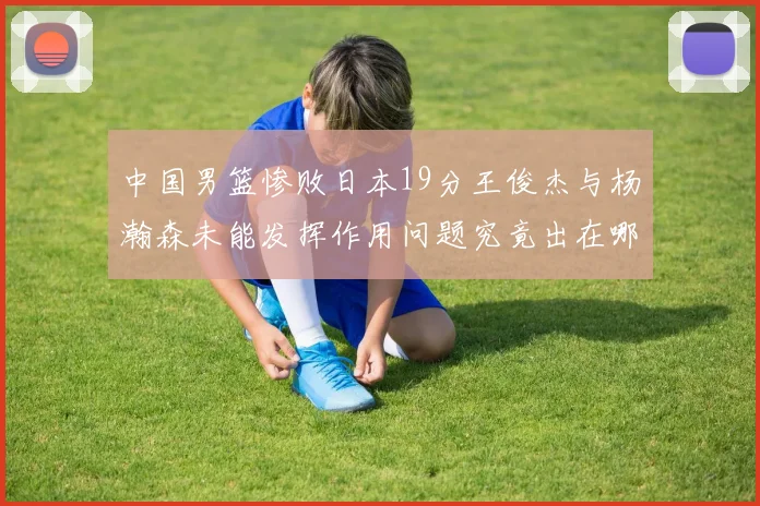 中国男篮惨败日本19分王俊杰与杨瀚森未能发挥作用问题究竟出在哪儿