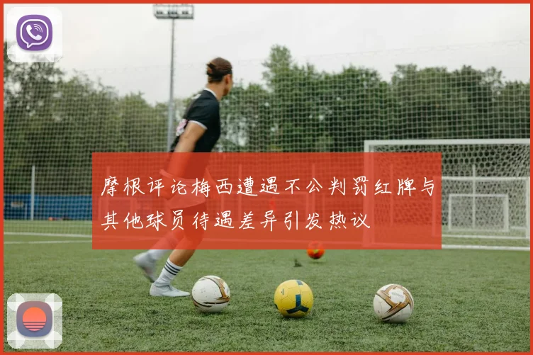 摩根评论梅西遭遇不公判罚红牌与其他球员待遇差异引发热议