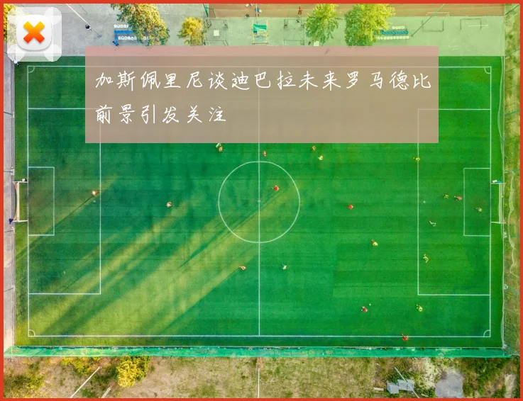 加斯佩里尼谈迪巴拉未来罗马德比前景引发关注