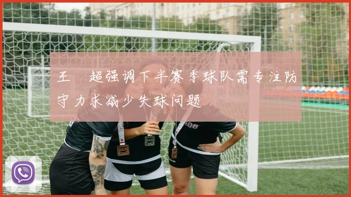 王燊超强调下半赛季球队需专注防守力求减少失球问题