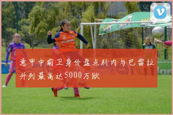 意甲中前卫身价盘点科内与巴雷拉并列最高达5000万欧