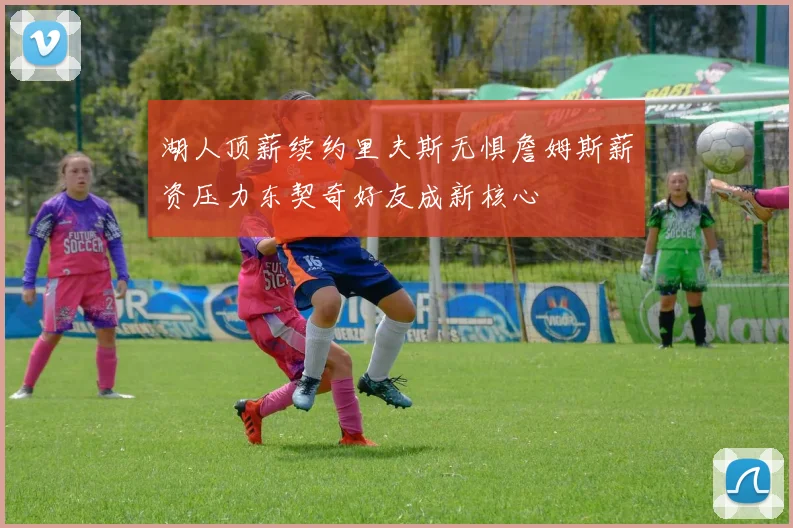 湖人顶薪续约里夫斯无惧詹姆斯薪资压力东契奇好友成新核心