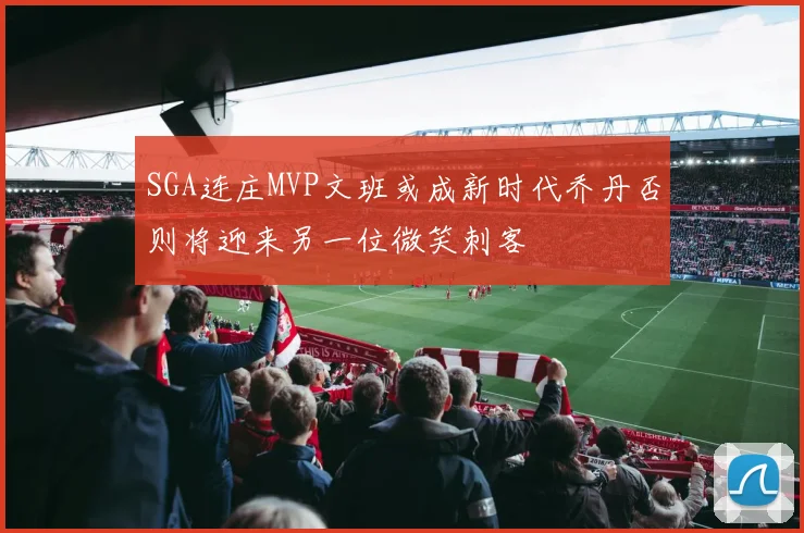 SGA连庄MVP文班或成新时代乔丹否则将迎来另一位微笑刺客