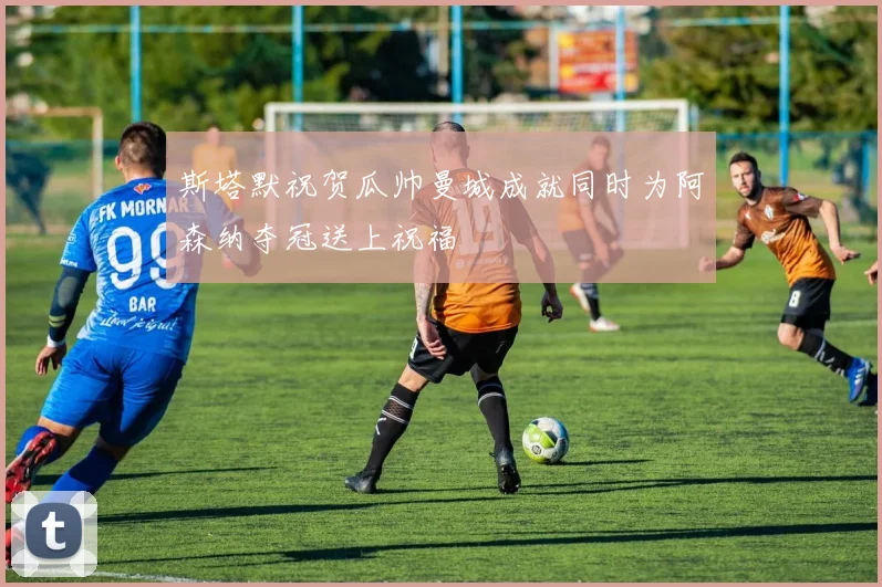 斯塔默祝贺瓜帅曼城成就同时为阿森纳夺冠送上祝福