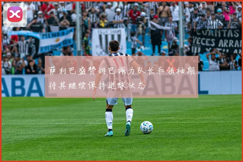 萨利巴盛赞姆巴佩为队长和领袖期待其继续保持进球状态