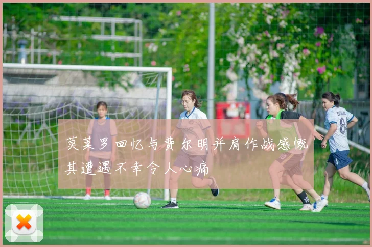 莫莱罗回忆与费尔明并肩作战感慨其遭遇不幸令人心痛