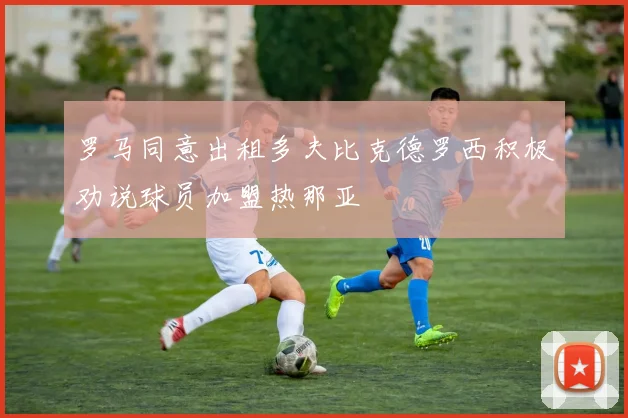 罗马同意出租多夫比克德罗西积极劝说球员加盟热那亚